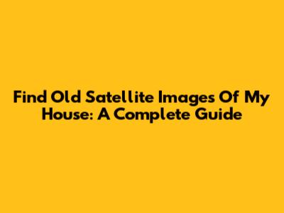 Find Old Satellite Images Of My House: A Complete Guide