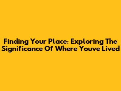 Finding Your Place: Exploring The Significance Of Where You've Lived