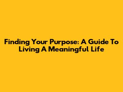 Finding Your Purpose: A Guide To Living A Meaningful Life