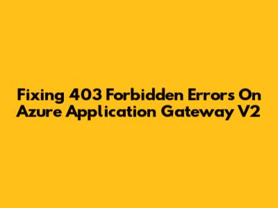 Fixing 403 Forbidden Errors On Azure Application Gateway V2