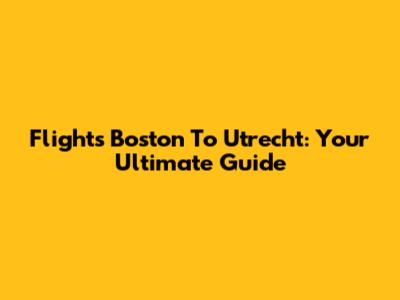 Flights Boston To Utrecht: Your Ultimate Guide