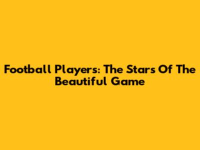 Football Players: The Stars Of The Beautiful Game