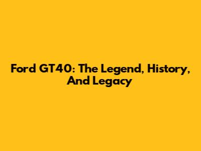 Ford GT40: The Legend, History, And Legacy