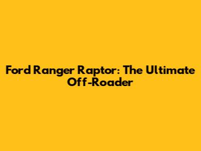 Ford Ranger Raptor: The Ultimate Off-Roader