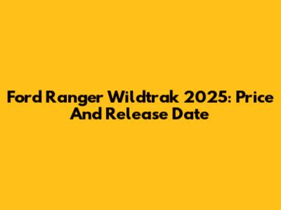 Ford Ranger Wildtrak 2025: Price And Release Date