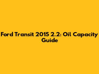 Ford Transit 2015 2.2: Oil Capacity Guide