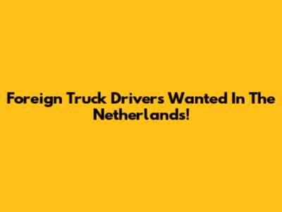 Foreign Truck Drivers Wanted In The Netherlands!