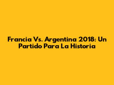 Francia Vs. Argentina 2018: Un Partido Para La Historia