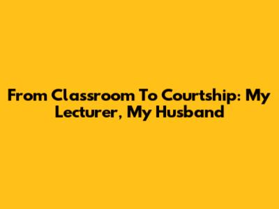 From Classroom To Courtship: My Lecturer, My Husband