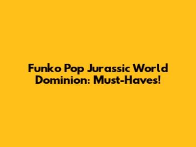 Funko Pop Jurassic World Dominion: Must-Haves!