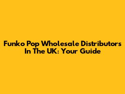 Funko Pop Wholesale Distributors In The UK: Your Guide