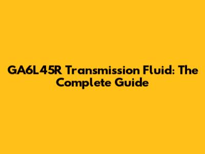 GA6L45R Transmission Fluid: The Complete Guide