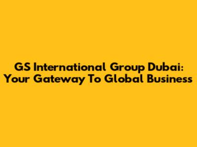 GS International Group Dubai: Your Gateway To Global Business