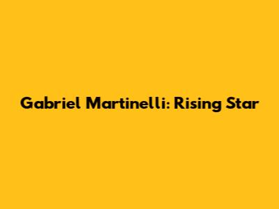 Gabriel Martinelli: Rising Star