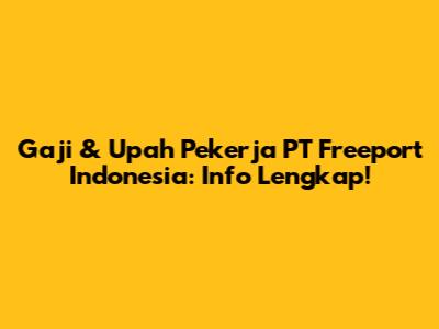Gaji & Upah Pekerja PT Freeport Indonesia: Info Lengkap!