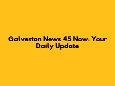 Galveston News 45 Now: Your Daily Update