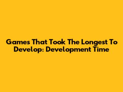 Games That Took The Longest To Develop: Development Time