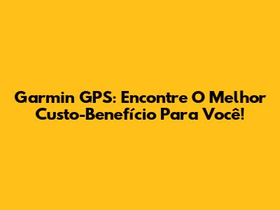 Garmin GPS: Encontre O Melhor Custo-Benefício Para Você!
