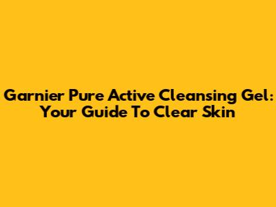 Garnier Pure Active Cleansing Gel: Your Guide To Clear Skin