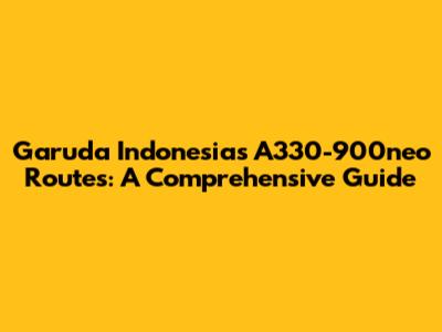 Garuda Indonesia's A330-900neo Routes: A Comprehensive Guide