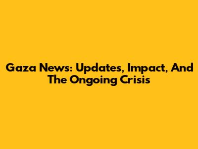 Gaza News: Updates, Impact, And The Ongoing Crisis