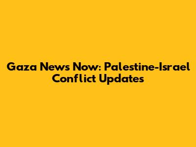 Gaza News Now: Palestine-Israel Conflict Updates