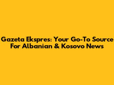 Gazeta Ekspres: Your Go-To Source For Albanian & Kosovo News