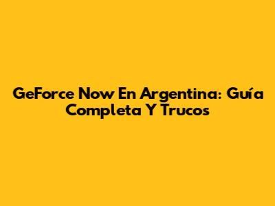GeForce Now En Argentina: Guía Completa Y Trucos
