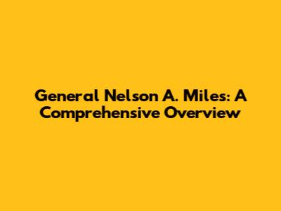 General Nelson A. Miles: A Comprehensive Overview