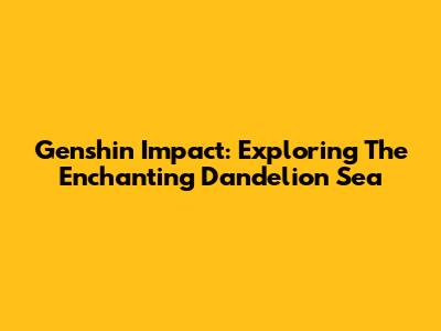 Genshin Impact: Exploring The Enchanting Dandelion Sea