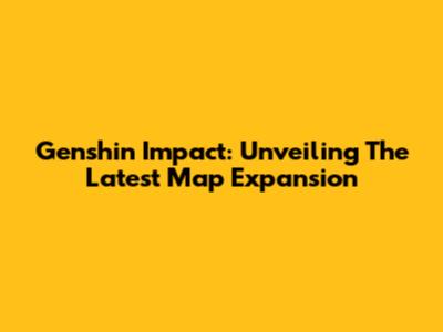 Genshin Impact: Unveiling The Latest Map Expansion