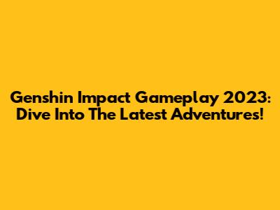 Genshin Impact Gameplay 2023: Dive Into The Latest Adventures!
