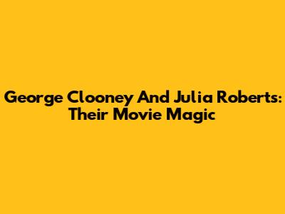 George Clooney And Julia Roberts: Their Movie Magic