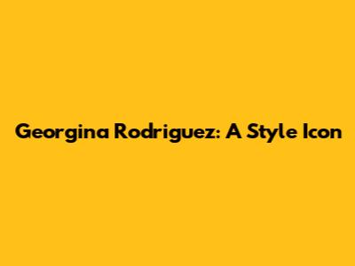 Georgina Rodriguez: A Style Icon
