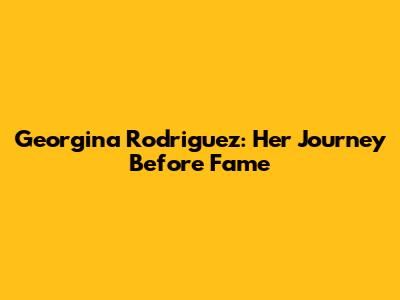 Georgina Rodriguez: Her Journey Before Fame
