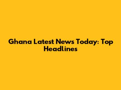 Ghana Latest News Today: Top Headlines
