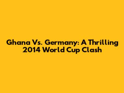 Ghana Vs. Germany: A Thrilling 2014 World Cup Clash