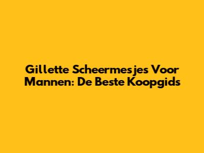 Gillette Scheermesjes Voor Mannen: De Beste Koopgids