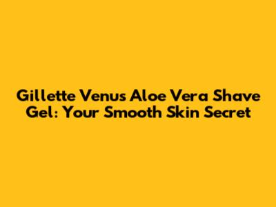 Gillette Venus Aloe Vera Shave Gel: Your Smooth Skin Secret