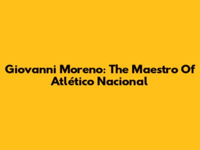 Giovanni Moreno: The Maestro Of Atlético Nacional