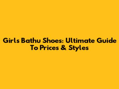 Girls' Bathu Shoes: Ultimate Guide To Prices & Styles