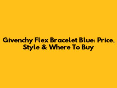 Givenchy Flex Bracelet Blue: Price, Style & Where To Buy