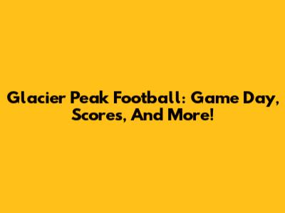 Glacier Peak Football: Game Day, Scores, And More!