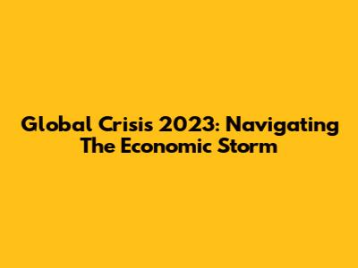 Global Crisis 2023: Navigating The Economic Storm