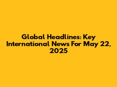 Global Headlines: Key International News For May 22, 2025