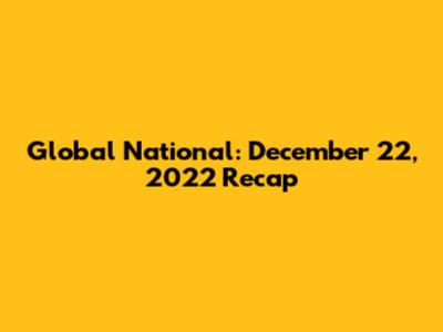 Global National: December 22, 2022 Recap