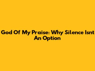God Of My Praise: Why Silence Isn't An Option