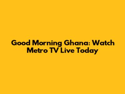 Good Morning Ghana: Watch Metro TV Live Today