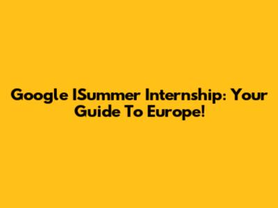 Google ISummer Internship: Your Guide To Europe!