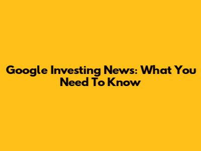 Google Investing News: What You Need To Know